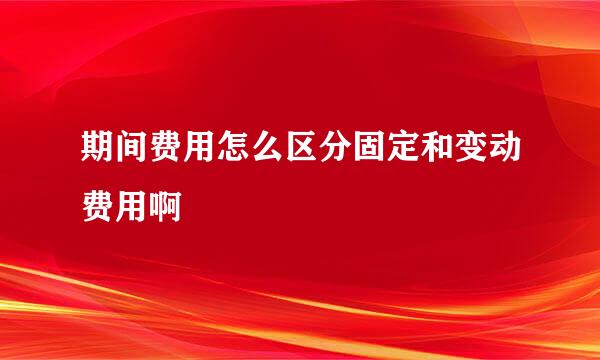 期间费用怎么区分固定和变动费用啊