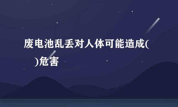 废电池乱丢对人体可能造成( )危害