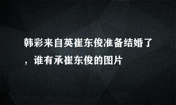 韩彩来自英崔东俊准备结婚了，谁有承崔东俊的图片