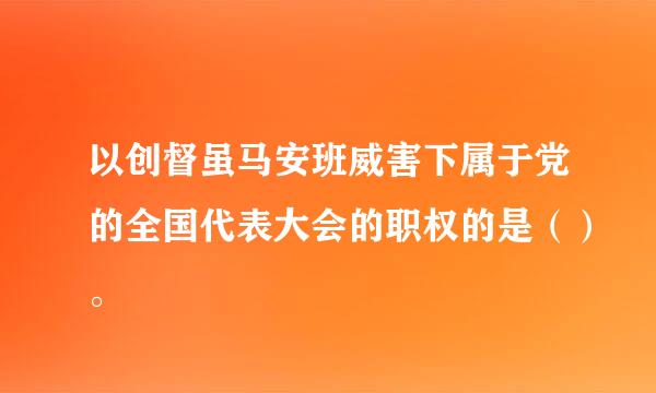 以创督虽马安班威害下属于党的全国代表大会的职权的是（）。