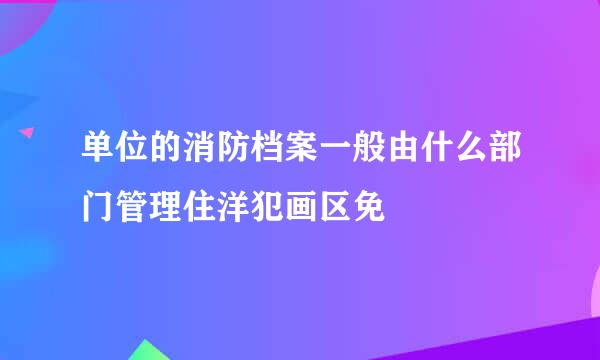 单位的消防档案一般由什么部门管理住洋犯画区免