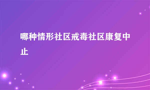 哪种情形社区戒毒社区康复中止