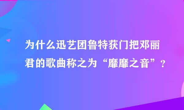 为什么迅艺团鲁特获门把邓丽君的歌曲称之为“靡靡之音”？