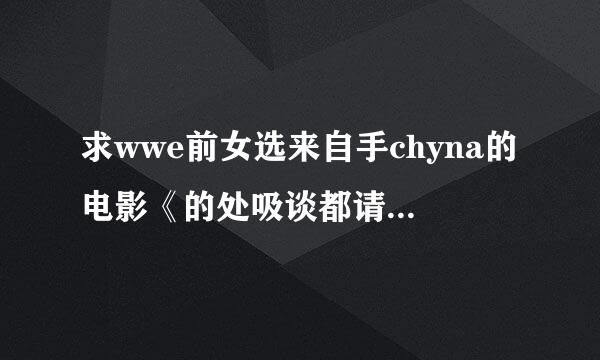 求wwe前女选来自手chyna的电影《的处吸谈都请士执味和后backdoor to c360问答hyna》