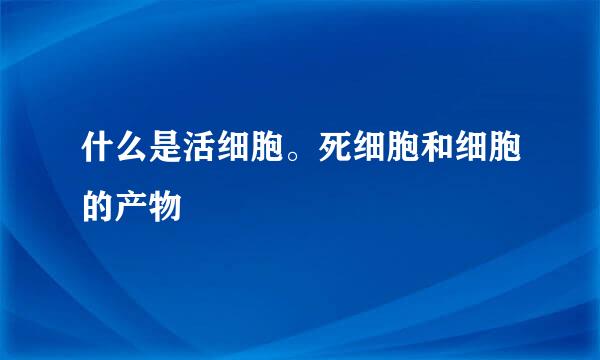 什么是活细胞。死细胞和细胞的产物