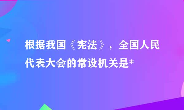 根据我国《宪法》，全国人民代表大会的常设机关是*