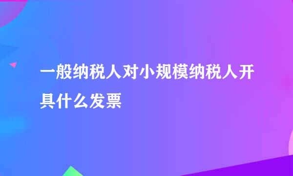 一般纳税人对小规模纳税人开具什么发票