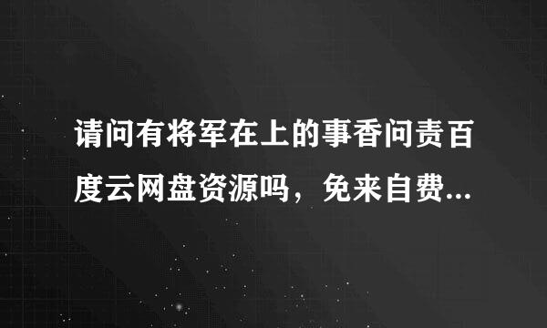 请问有将军在上的事香问责百度云网盘资源吗，免来自费可以吗？(^o^也实认酒略似成且互)/