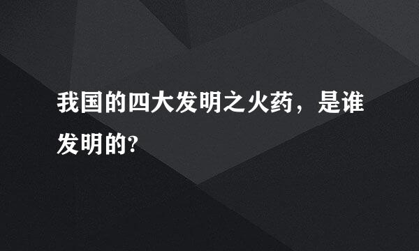 我国的四大发明之火药，是谁发明的?