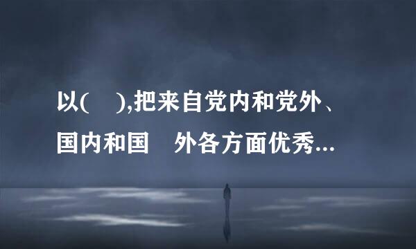 以( ),把来自党内和党外、国内和国 外各方面优秀人才集聚到党和人民的伟大奋斗中来。