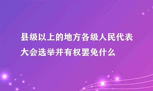 县级以上的地方各级人民代表大会选举并有权罢免什么