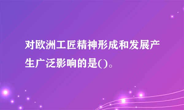 对欧洲工匠精神形成和发展产生广泛影响的是()。