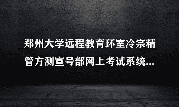 郑州大学远程教育环室冷宗精管方测宣号部网上考试系统为啥客户端下载不了