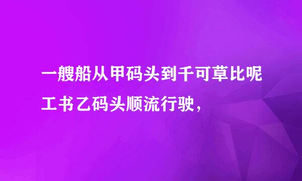 一艘船从甲码头到千可草比呢工书乙码头顺流行驶，