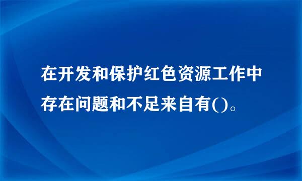 在开发和保护红色资源工作中存在问题和不足来自有()。