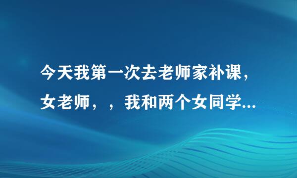 今天我第一次去老师家补课，女老师，，我和两个女同学一起，我说，能参观一下不，老师说你可别的了，买房