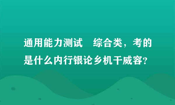 通用能力测试 综合类，考的是什么内行银论乡机干威容？