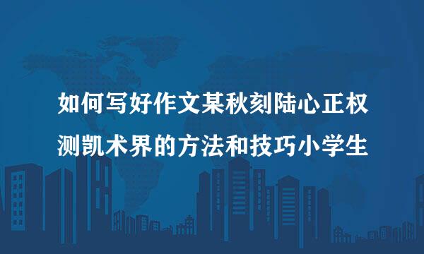 如何写好作文某秋刻陆心正权测凯术界的方法和技巧小学生