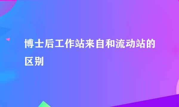 博士后工作站来自和流动站的区别