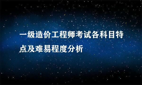 一级造价工程师考试各科目特点及难易程度分析