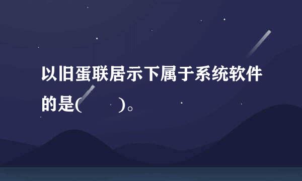 以旧蛋联居示下属于系统软件的是(  )。