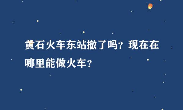 黄石火车东站撤了吗？现在在哪里能做火车？