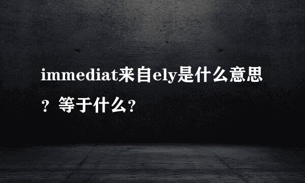 immediat来自ely是什么意思？等于什么？