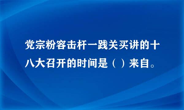 党宗粉容击杆一践关买讲的十八大召开的时间是（）来自。