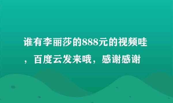 谁有李丽莎的888元的视频哇，百度云发来哦，感谢感谢