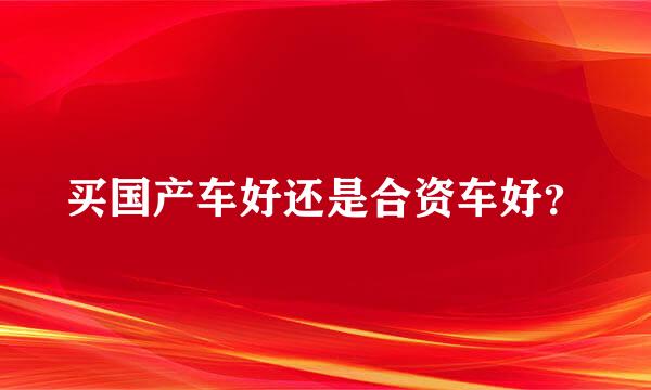 买国产车好还是合资车好？