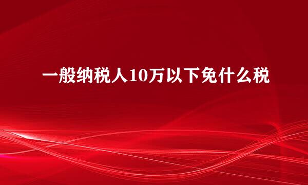 一般纳税人10万以下免什么税