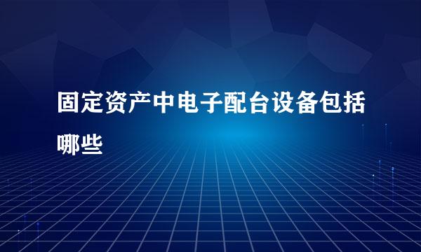 固定资产中电子配台设备包括哪些