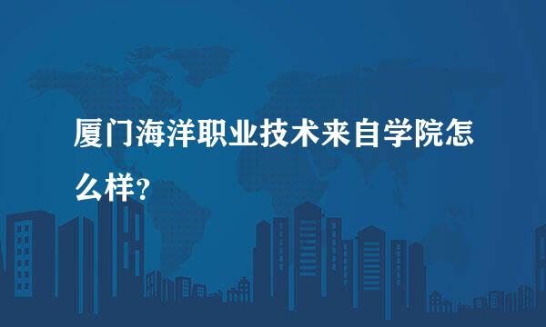 厦门海洋职业技术来自学院怎么样？