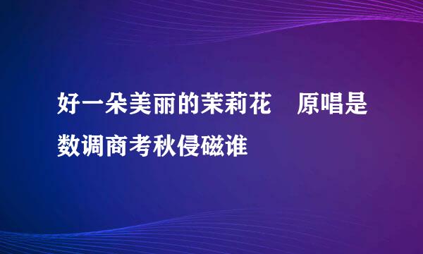 好一朵美丽的茉莉花 原唱是数调商考秋侵磁谁