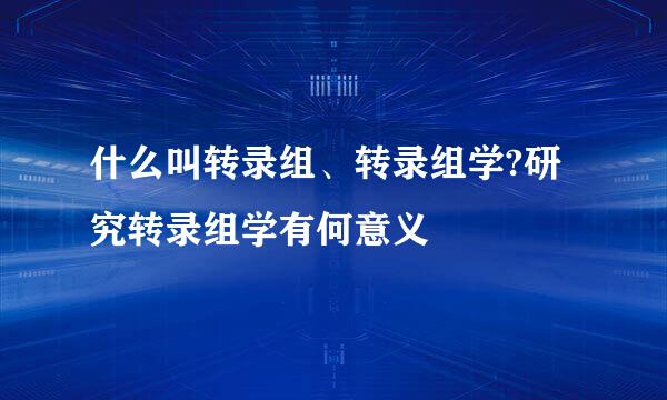 什么叫转录组、转录组学?研究转录组学有何意义