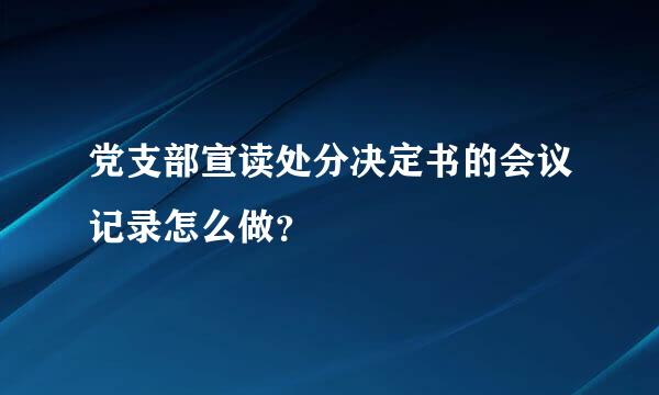 党支部宣读处分决定书的会议记录怎么做？