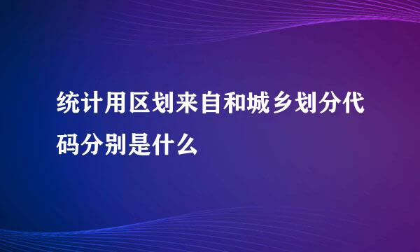 统计用区划来自和城乡划分代码分别是什么