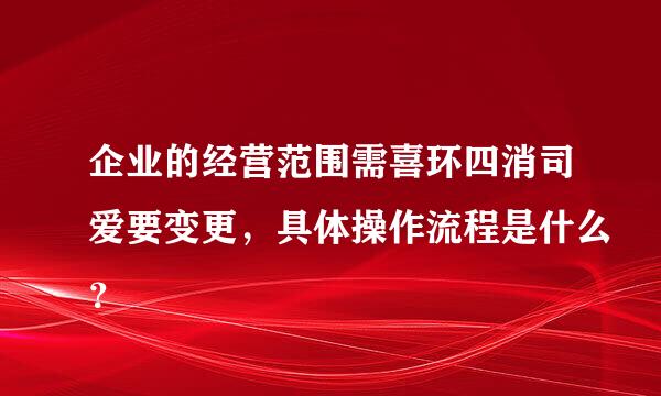 企业的经营范围需喜环四消司爱要变更，具体操作流程是什么？