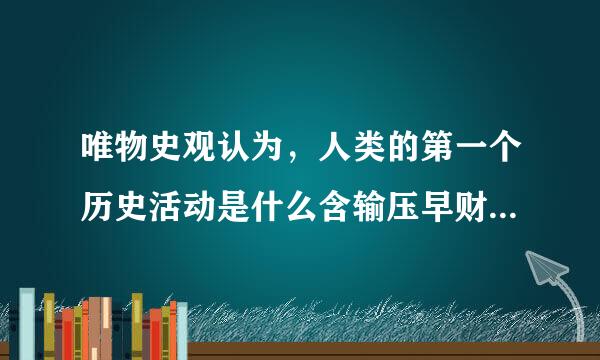 唯物史观认为，人类的第一个历史活动是什么含输压早财流强站万其斯?