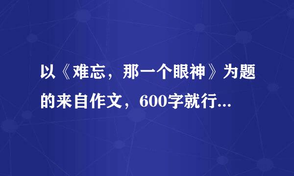 以《难忘，那一个眼神》为题的来自作文，600字就行，急呀~统浓家济晚危几~~~~谢谢解答