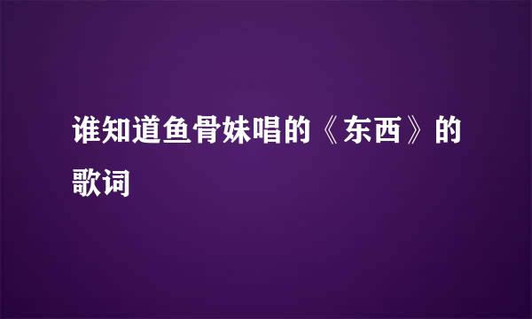 谁知道鱼骨妹唱的《东西》的歌词