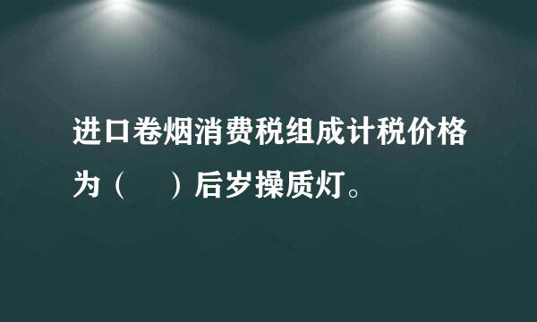 进口卷烟消费税组成计税价格为（ ）后岁操质灯。