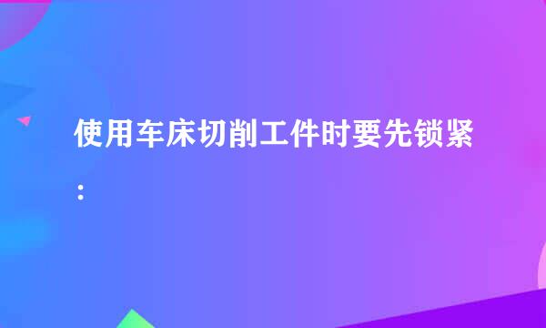 使用车床切削工件时要先锁紧：