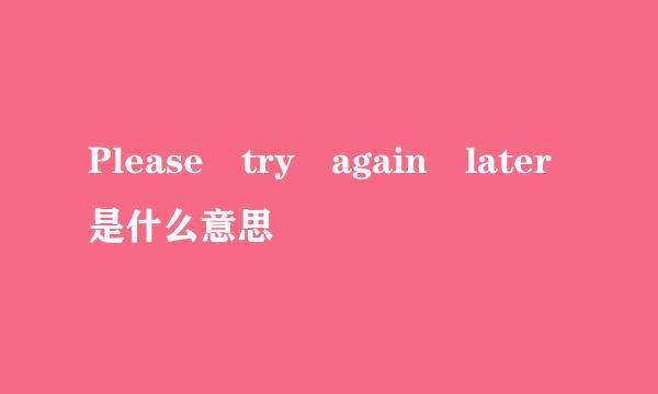 Please try again later是什么意思