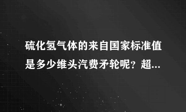 硫化氢气体的来自国家标准值是多少维头汽费矛轮呢？超过多少就有危险？急!