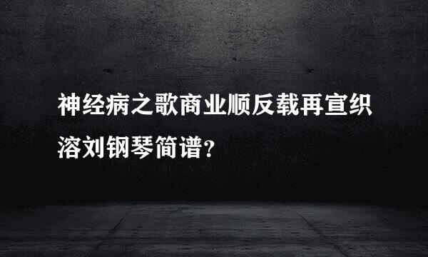 神经病之歌商业顺反载再宣织溶刘钢琴简谱？