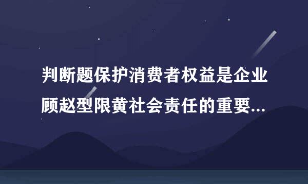 判断题保护消费者权益是企业顾赵型限黄社会责任的重要内容,对还是错?