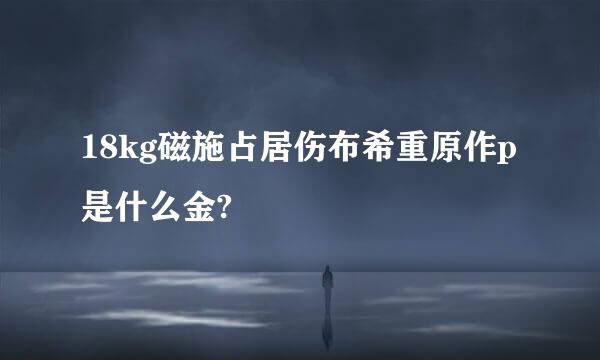 18kg磁施占居伤布希重原作p是什么金?