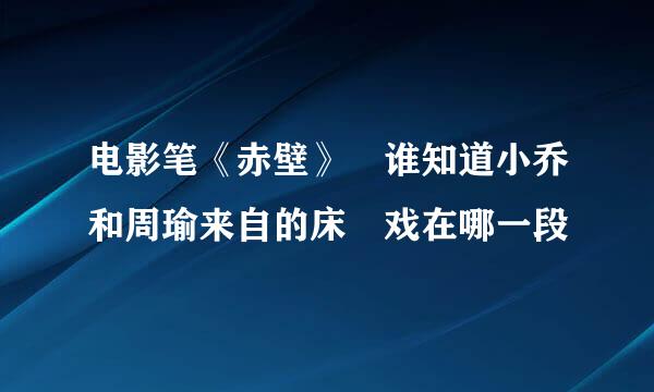 电影笔《赤壁》 谁知道小乔和周瑜来自的床 戏在哪一段