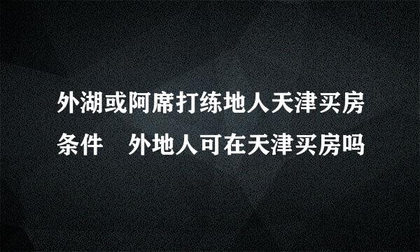 外湖或阿席打练地人天津买房条件 外地人可在天津买房吗